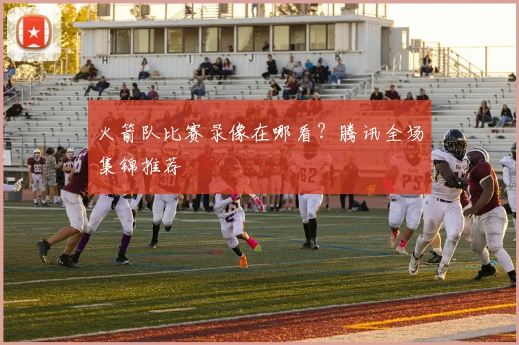 火箭队比赛录像在哪看?腾讯全场集锦推荐