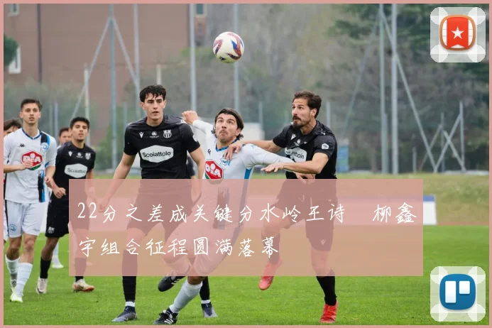 22分之差成关键分水岭王诗玥柳鑫宇组合征程圆满落幕