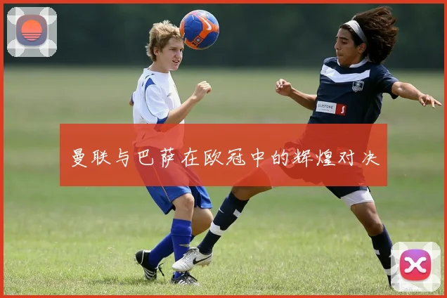 曼联与巴萨在欧冠中的辉煌对决