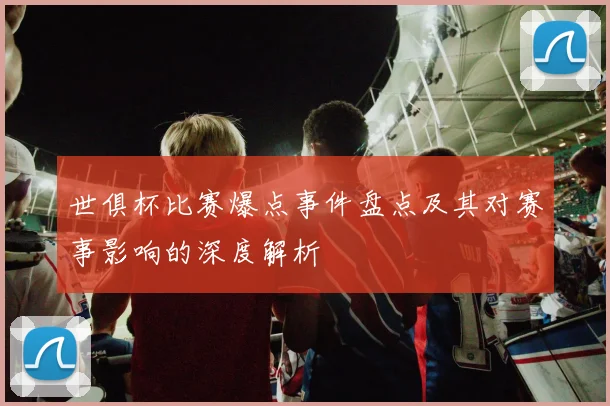 世俱杯比赛爆点事件盘点及其对赛事影响的深度解析